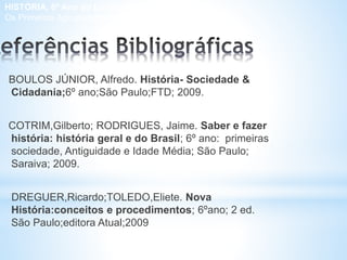 BOULOS JÚNIOR, Alfredo. História- Sociedade &
Cidadania;6º ano;São Paulo;FTD; 2009.
COTRIM,Gilberto; RODRIGUES, Jaime. Saber e fazer
história: história geral e do Brasil; 6º ano: primeiras
sociedade, Antiguidade e Idade Média; São Paulo;
Saraiva; 2009.
DREGUER,Ricardo;TOLEDO,Eliete. Nova
História:conceitos e procedimentos; 6ºano; 2 ed.
São Paulo;editora Atual;2009
HISTÓRIA, 6º Ano do Ensino Fundamental
Os Primeiros Agrupamentos Humanos
 