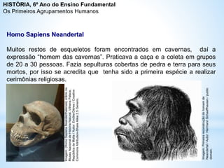 Homo Sapiens Neandertal
Muitos restos de esqueletos foram encontrados em cavernas, daí a
expressão “homem das cavernas”. Praticava a caça e a coleta em grupos
de 20 a 30 pessoas. Fazia sepulturas cobertas de pedra e terra para seus
mortos, por isso se acredita que tenha sido a primeira espécie a realizar
cerimônias religiosas.
Imagem:
(Homo
Sapiens
Neanderthalensis)
crânio
no
Museu
Nacional
de
História
Natural,
Vilhena
Palace,
República
de
Malta
/
Autor:
Emőke
Dénes
/
Creative
Commons
Attribution-Share
Alike
2.5
Generic.
Imagem:
Primeira
reconstrução
do
homem
de
Neandertal
/
Autor:
Hermann
Schaaffhausen
/
public
domain.
HISTÓRIA, 6º Ano do Ensino Fundamental
Os Primeiros Agrupamentos Humanos
 