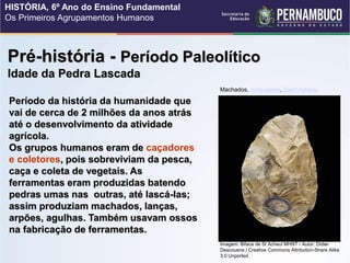 Pré-história - Período Paleolítico
Idade da Pedra Lascada
Período da história da humanidade que
vai de cerca de 2 milhões da anos atrás
até o desenvolvimento da atividade
agrícola.
Os grupos humanos eram de caçadores
e coletores, pois sobreviviam da pesca,
caça e coleta de vegetais. As
ferramentas eram produzidas batendo
pedras umas nas outras, até lascá-las;
assim produziam machados, lanças,
arpões, agulhas. Também usavam ossos
na fabricação de ferramentas.
Machados, Acheulense, Saint Acheul.
Imagem: Biface de St Acheul MHNT / Autor: Didier
Descouens / Creative Commons Attribution-Share Alike
3.0 Unported.
HISTÓRIA, 6º Ano do Ensino Fundamental
Os Primeiros Agrupamentos Humanos
 