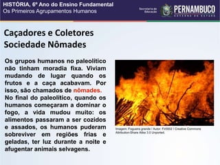 Caçadores e Coletores
Sociedade Nômades
Os grupos humanos no paleolítico
não tinham moradia fixa. Viviam
mudando de lugar quando os
frutos e a caça acabavam. Por
isso, são chamados de nômades.
No final do paleolítico, quando os
humanos começaram a dominar o
fogo, a vida mudou muito: os
alimentos passaram a ser cozidos
e assados, os humanos puderam
sobreviver em regiões frias e
geladas, ter luz durante a noite e
afugentar animais selvagens.
Imagem: Fogueira grande / Autor: Fir0002 / Creative Commons
Attribution-Share Alike 3.0 Unported.
HISTÓRIA, 6º Ano do Ensino Fundamental
Os Primeiros Agrupamentos Humanos
 