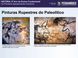 Pinturas Rupestres do Paleolítico
Imagem: Aurignacien (31.000 anos atrás) / Autor: Thomas
T. de algum lugar na Terra / Creative Commons
Attribution-Share Alike 2.0 Generic.
Imagem: Photography of Lascaux animal painting / Autor: Prof saxx / Creative
Commons Attribution-Share Alike 3.0 Unported.
HISTÓRIA, 6º Ano do Ensino Fundamental
Os Primeiros Agrupamentos Humanos
 