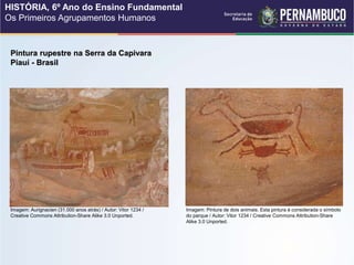 Pintura rupestre na Serra da Capivara
Piauí - Brasil
Imagem: Aurignacien (31.000 anos atrás) / Autor: Vitor 1234 /
Creative Commons Attribution-Share Alike 3.0 Unported.
Imagem: Pintura de dois animais. Esta pintura é considerada o símbolo
do parque / Autor: Vitor 1234 / Creative Commons Attribution-Share
Alike 3.0 Unported.
HISTÓRIA, 6º Ano do Ensino Fundamental
Os Primeiros Agrupamentos Humanos
 