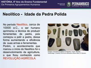 Neolítico - Idade da Pedra Polida
No período Neolítico, cerca de
10000 a.C., o ser humano
aprimorou a técnica de produzir
ferramentas de pedra, pois
começou a polir a pedra, dessa
forma aumentando a eficiência
de suas armas e ferramentas.
Porém, o acontecimento que
marcou o início do Neolítico foi o
desenvolvimento da agricultura,
o que ficou conhecido como
REVOLUÇÃO AGRÍCOLA.
Imagem: Fotorafia de objetos do Neolítico / Autor: Michael
Greenhalgh / Creative Commons Attribution-Share Alike 2.5 Generic.
HISTÓRIA, 6º Ano do Ensino Fundamental
Os Primeiros Agrupamentos Humanos
 