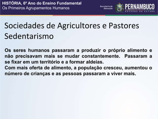 Sociedades de Agricultores e Pastores
Sedentarismo
Os seres humanos passaram a produzir o próprio alimento e
não precisavam mais se mudar constantemente. Passaram a
se fixar em um território e a formar aldeias.
Com mais oferta de alimento, a população cresceu, aumentou o
número de crianças e as pessoas passaram a viver mais.
HISTÓRIA, 6º Ano do Ensino Fundamental
Os Primeiros Agrupamentos Humanos
 