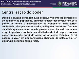 Centralização do poder
Devido à divisão do trabalho, ao desenvolvimento do comércio e
ao aumento da população, algumas aldeias desenvolveram-se a
ponto de terem a necessidade de conquistar mais terras
cultiváveis; elas passaram, assim, a disputar territórios. O chefe
da aldeia que vencia as demais passou a ser chamado de rei e a
exigir impostos e controlar as atividades de todo o povo ao seu
poder submetido, surgindo assim os primeiros Estados. O rei
passou a viver em um construção chamada de palácio e a ter
um grupo de funcionários reais.
HISTÓRIA, 6º Ano do Ensino Fundamental
Os Primeiros Agrupamentos Humanos
 