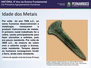 Idade dos Metais
Lâmina de espada curta de bronze (França).
Por volta do ano 7000 a.C., os
seres humanos desenvolveram a
metalurgia, começaram a
produzir instrumentos de metais.
O primeiro metal trabalhado foi o
cobre, usado principalmente para
fazer utensílios e enfeites, pois
era pouco resistente. Por volta de
3000 a.C., da mistura do cobre
com o estanho surgiu o bronze,
mais resistente. Tempos depois
os humanos conseguiram fundir
o ferro, ainda mais resistente.
Imagem: Espada, à Idade do Bronze, por volta de 800 aC. Museu
Nacional de Antiguidades, Saint-Germain-en-Laye / Autor: User:Calame
/ Creative Commons Attribution-Share Alike 3.0 Unported.
HISTÓRIA, 6º Ano do Ensino Fundamental
Os Primeiros Agrupamentos Humanos
 