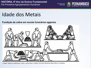 Idade dos Metais
Fundição de cobre em murais funerários egípcios
Imagem: Egípcios metalúrgicos / Autor: Locutus Borg / Creative Commons Attribution-Share Alike 3.0 Unported.
HISTÓRIA, 6º Ano do Ensino Fundamental
Os Primeiros Agrupamentos Humanos
 