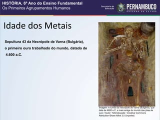 Sepultura 43 da Necrópole de Varna (Bulgária),
o primeiro ouro trabalhado do mundo, datado de
4.600 a.C.
Idade dos Metais
Imagem: A tumba da necrópole de Varna (Bulgária), que
data de 4600 a.C, a mais antiga do mundo das jóias de
ouro / Autor: Yelkrokoyade / Creative Commons
Attribution-Share Alike 3.0 Unported.
HISTÓRIA, 6º Ano do Ensino Fundamental
Os Primeiros Agrupamentos Humanos
 