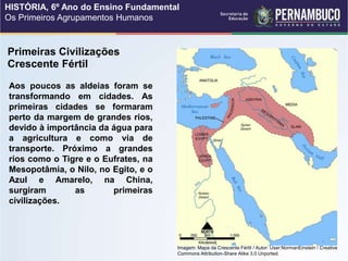 Crescente Fértil
Aos poucos as aldeias foram se
transformando em cidades. As
primeiras cidades se formaram
perto da margem de grandes rios,
devido à importância da água para
a agricultura e como via de
transporte. Próximo a grandes
rios como o Tigre e o Eufrates, na
Mesopotâmia, o Nilo, no Egito, e o
Azul e Amarelo, na China,
surgiram as primeiras
civilizações.
Primeiras Civilizações
Imagem: Mapa da Crescente Fértil / Autor: User:NormanEinstein / Creative
Commons Attribution-Share Alike 3.0 Unported.
HISTÓRIA, 6º Ano do Ensino Fundamental
Os Primeiros Agrupamentos Humanos
 