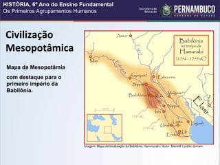 Civilização
Mesopotâmica
Mapa da Mesopotâmia
com destaque para o
primeiro império da
Babilônia.
Imagem: Mapa de localização da Babilônia, Hammurabi / Autor: MarioM / public domain.
HISTÓRIA, 6º Ano do Ensino Fundamental
Os Primeiros Agrupamentos Humanos
 