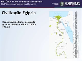 Civilização Egípcia
Mapa do Antigo Egito, mostrando
grandes cidades e sítios (c.3.150 -
30 a.C.).
Imagem:
Mapa
do
Egito
Antigo,
mostrando
o
Nilo
até
a
quinta
catarata,
e
as
principais
cidades
e
sítios
do
período
dinástico
(c.
3150-30
BC
BC).
Cairo
e
Jerusalém
são
mostrados
como
cidades
de
referência
/
Autor:
Jeff
Dahl
/
Creative
Commons
Attribution-Share
Alike
3.0
Unported,
2.5
Generic,
2.0
Generic
and
1.0
Generic
HISTÓRIA, 6º Ano do Ensino Fundamental
Os Primeiros Agrupamentos Humanos
 