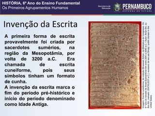 Invenção da Escrita
A primeira forma de escrita
provavelmente foi criada por
sacerdotes sumérios, na
região da Mesopotâmia, por
volta de 3200 a.C. Era
chamada de escrita
cuneiforme, pois seus
símbolos tinham um formato
de cunha.
A invenção da escrita marca o
fim do período pré-histórico e
início do período denominado
como Idade Antiga.
Imagem:
Escrita
cuneiforme,
da
coleção
Minassian
Kirkor,
na
Biblioteca
do
Congresso.
Do
6
º
ano
do
reinado
de
Amar-Suena/Amar-Sin
entre
2041
e
2040
a.C.
/
Autor:
Amar-Sin,
ou
Bur-Sin,
(reinado:
2047/6-2037
a.C.),
sucessor
de
seu
pai
Shulgi
/
public
domain
in
the
United
States.
HISTÓRIA, 6º Ano do Ensino Fundamental
Os Primeiros Agrupamentos Humanos
 