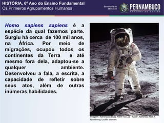 Homo sapiens sapiens é a
espécie da qual fazemos parte.
Surgiu há cerca de 100 mil anos,
na África. Por meio de
migrações, ocupou todos os
continentes da Terra e até
mesmo fora dela, adaptou-se a
qualquer ambiente.
Desenvolveu a fala, a escrita, a
capacidade de refletir sobre
seus atos, além de outras
inúmeras habilidades.
Imagem: Astronauta Buzz Aldrin na Lua / Autor: Astronaut Neil A.
Armstrong / public domain.
HISTÓRIA, 6º Ano do Ensino Fundamental
Os Primeiros Agrupamentos Humanos
 