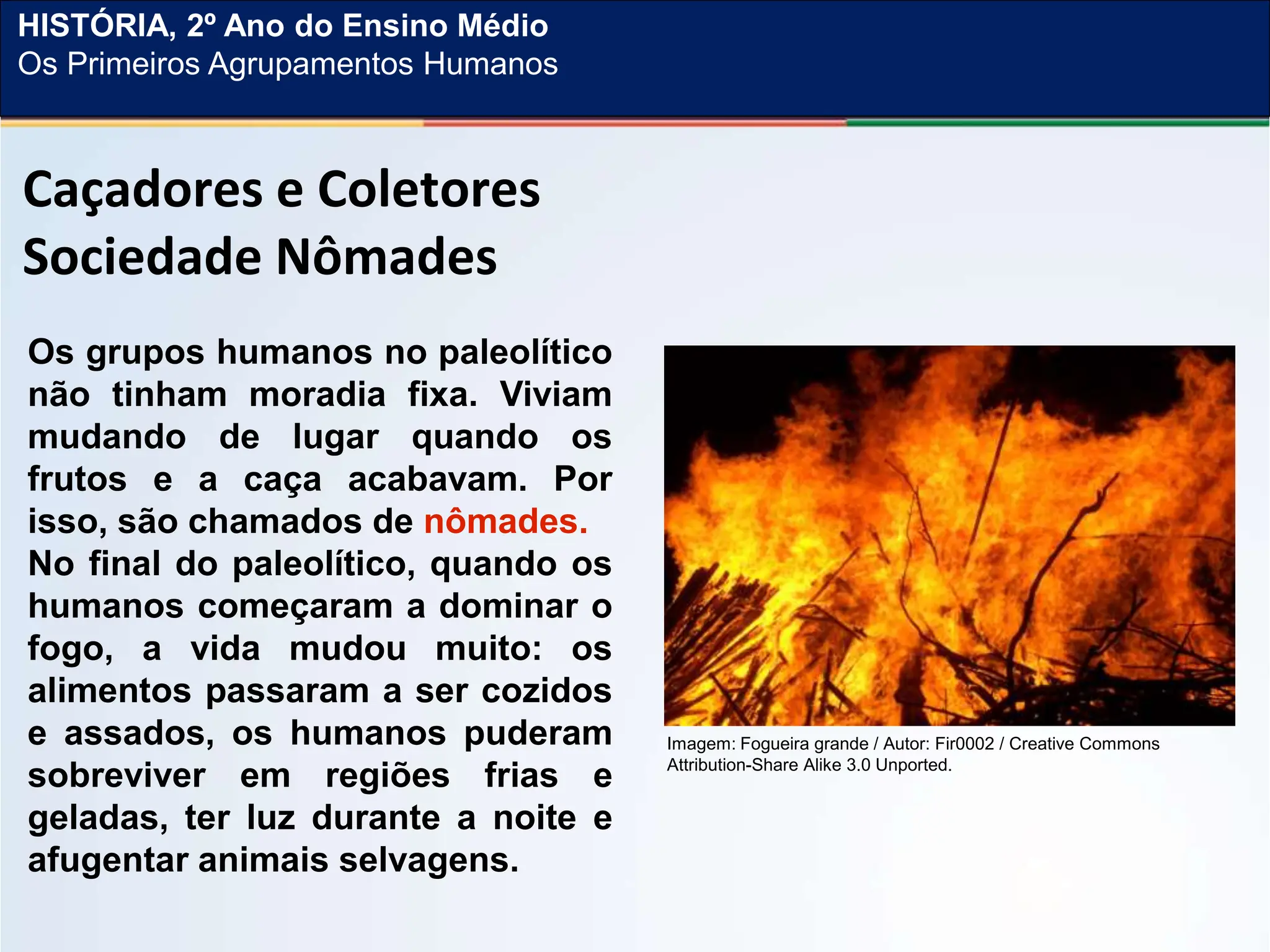 Caçadores e Coletores
Sociedade Nômades
Os grupos humanos no paleolítico
não tinham moradia fixa. Viviam
mudando de lugar quando os
frutos e a caça acabavam. Por
isso, são chamados de nômades.
No final do paleolítico, quando os
humanos começaram a dominar o
fogo, a vida mudou muito: os
alimentos passaram a ser cozidos
e assados, os humanos puderam
sobreviver em regiões frias e
geladas, ter luz durante a noite e
afugentar animais selvagens.
Imagem: Fogueira grande / Autor: Fir0002 / Creative Commons
Attribution-Share Alike 3.0 Unported.
HISTÓRIA, 2º Ano do Ensino Médio
Os Primeiros Agrupamentos Humanos
 