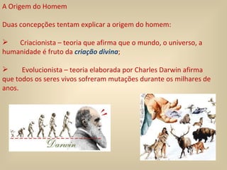 A Origem do Homem Duas concepções tentam explicar a origem do homem: Criacionista – teoria que afirma que o mundo, o universo, a humanidade é fruto da  criação divina ;  Evolucionista – teoria elaborada por Charles Darwin afirma que todos os seres vivos sofreram mutações durante os milhares de anos. 