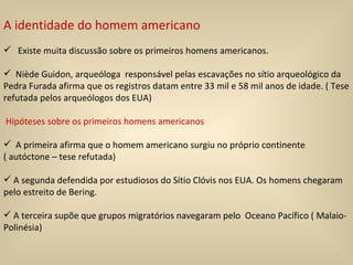 A identidade do homem americano Existe muita discussão sobre os primeiros homens americanos.  Niède Guidon, arqueóloga  responsável pelas escavações no sítio arqueológico da Pedra Furada afirma que os registros datam entre 33 mil e 58 mil anos de idade. ( Tese refutada pelos arqueólogos dos EUA) Hipóteses sobre os primeiros homens americanos A primeira afirma que o homem americano surgiu no próprio continente ( autóctone – tese refutada) A segunda defendida por estudiosos do Sítio Clóvis nos EUA. Os homens chegaram pelo estreito de Bering. A terceira supõe que grupos migratórios navegaram pelo  Oceano Pacífico ( Malaio-Polinésia)  