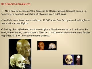 Os primeiros brasileiros Até o final da década de 90, a hipótese de Clóvis era inquestionável, ou seja , o homem teria ocupado a América há não mais que 11.400 anos; No Chile encontrara uma ossada com 12.300 anos. Esse fato gerou a localização de novos sítios arqueológicos. Em Lago Santa (MG) encontraram vestígios e fósseis com mais de 11 mil anos. Em 1999, Walter Neves, concluiu com o fóssil de 11.500 anos era feminino e tinha feições negróides. Esse fóssil recebeu o nome de Luzia.  