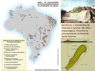 Sambaquis  = amontoados de mariscos e conchas. São sítios arqueológicos. Encontra-se principalmente no litoral de Santa Catarina.  