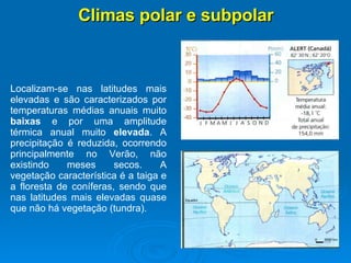 Climas polar e subpolar Localizam-se nas latitudes mais elevadas e são caracterizados por temperaturas médias anuais muito  baixas  e por uma amplitude térmica anual muito  elevada . A precipitação é reduzida, ocorrendo principalmente no Verão, não existindo meses secos. A vegetação característica é a taiga e a floresta de coníferas, sendo que nas latitudes mais elevadas quase que não há vegetação (tundra).  