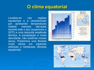 O clima equatorial Localiza-se nas regiões equatoriais e é caracterizado por apresentar temperaturas médias mensais elevadas durante todo o ano (superiores a 20ºC) e uma reduzida amplitude térmica. A precipitação é muito abundante, não existindo meses secos. Predomina uma floresta muito densa em espécies arbóreas e herbáceas (floresta equatorial).  