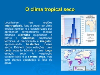 O clima tropical seco Localiza-se nas regiões  intertropicais , logo a seguir ao clima tropical húmido, e é caracterizado por apresentar temperaturas médias mensais  elevadas  (superiores e 20ºC) e  reduzidas  amplitudes térmicas. A precipitação é  irregular , apresentando  bastantes  meses secos. Existem duas estações: uma  curta  estação húmida e uma  longa  estação seca. A vegetação característica é a  savana seca , mas com plantas adaptadas à falta de água.  