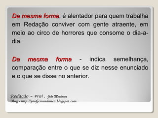 Da mesma forma, é alentador para quem trabalha
forma
em Redação conviver com gente atraente, em
meio ao circo de horrores que consome o dia-adia.
Da mesma forma - indica semelhança,
comparação entre o que se diz nesse enunciado
e o que se disse no anterior.
Redação – Prof. João Mendonça
Blog - http://profjcmendonca.blogspot.com

 