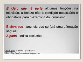 É claro que, à parte algumas funções na
que
televisão, a beleza não é condição necessária e
obrigatória para o exercício do jornalismo.
É claro que - anuncia que se fará uma afirmação
segura.
À parte - indica exclusão

Redação – Prof. João Mendonça
Blog - http://profjcmendonca.blogspot.com

 