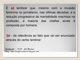 É só lembrar que, mesmo com a invasão
feminina no jornalismo, nas últimas décadas, e a
redução progressiva da mentalidade machista na
profissão, a maioria das chefias ainda é
composta por homens.
Só - dá relevância ao fato que vai ser enunciado
através do verbo lembrar.
Redação – Prof. João Mendonça
Blog - http://profjcmendonca.blogspot.com

 