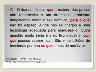 C

- O lixo doméstico que a maioria dos países
não reaproveita é um dramático problema.
Imaginemos então o lixo atômico, para o qual
não há espaço. Ainda não se chegou a uma
tecnologia adequada para manuseá-lo. Outra
questão muito séria é a do lixo industrial com
que poucos sabem lidar. São vinte bilhões de
toneladas por ano de que temos de nos livrar.

Redação – Prof. João Mendonça
Blog - http://profjcmendonca.blogspot.com

 