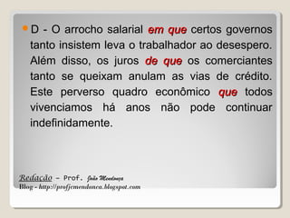 D

- O arrocho salarial em que certos governos
tanto insistem leva o trabalhador ao desespero.
Além disso, os juros de que os comerciantes
tanto se queixam anulam as vias de crédito.
Este perverso quadro econômico que todos
vivenciamos há anos não pode continuar
indefinidamente.

Redação – Prof. João Mendonça
Blog - http://profjcmendonca.blogspot.com

 