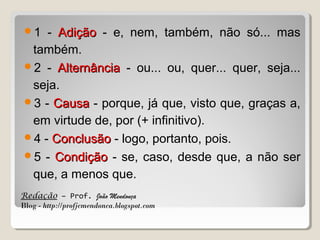 1

- Adição - e, nem, também, não só... mas
também.
2 - Alternância - ou... ou, quer... quer, seja...
seja.
3 - Causa - porque, já que, visto que, graças a,
em virtude de, por (+ infinitivo).
4 - Conclusão - logo, portanto, pois.
5 - Condição - se, caso, desde que, a não ser
que, a menos que.
Redação – Prof. João Mendonça
Blog - http://profjcmendonca.blogspot.com

 