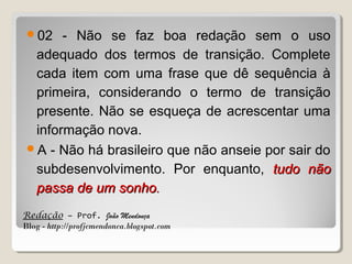 02

- Não se faz boa redação sem o uso
adequado dos termos de transição. Complete
cada item com uma frase que dê sequência à
primeira, considerando o termo de transição
presente. Não se esqueça de acrescentar uma
informação nova.
A - Não há brasileiro que não anseie por sair do
subdesenvolvimento. Por enquanto, tudo não
passa de um sonho.
Redação – Prof. João Mendonça
Blog - http://profjcmendonca.blogspot.com

 