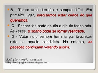 B

- Tomar uma decisão é sempre difícil. Em
primeiro lugar, precisamos estar certos do que
queremos.
 C - Sonhar faz parte do dia a dia de todos nós.
Às vezes, o sonho pode se tornar realidade.
 D - Votar nulo sempre termina por favorecer
este ou aquele candidato. No entanto, as
pessoas continuam votando assim.
Redação – Prof. João Mendonça
Blog - http://profjcmendonca.blogspot.com

 