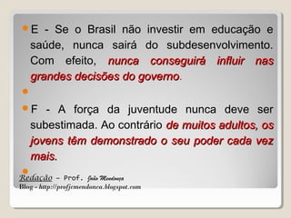 E

- Se o Brasil não investir em educação e
saúde, nunca sairá do subdesenvolvimento.
Com efeito, nunca conseguirá influir nas
grandes decisões do governo.
governo


F

- A força da juventude nunca deve ser
subestimada. Ao contrário de muitos adultos, os
jovens têm demonstrado o seu poder cada vez
mais.



Redação – Prof. João Mendonça
Blog - http://profjcmendonca.blogspot.com

 