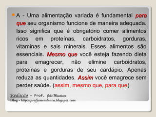 A

- Uma alimentação variada é fundamental para
que seu organismo funcione de maneira adequada.
Isso significa que é obrigatório comer alimentos
ricos em proteínas, carboidratos, gorduras,
vitaminas e sais minerais. Esses alimentos são
essenciais. Mesmo que você esteja fazendo dieta
para emagrecer, não elimine carboidratos,
proteínas e gorduras de seu cardápio. Apenas
reduza as quantidades. Assim você emagrece sem
perder saúde. (assim, mesmo que, para que)

Redação – Prof. João Mendonça
Blog - http://profjcmendonca.blogspot.com

 