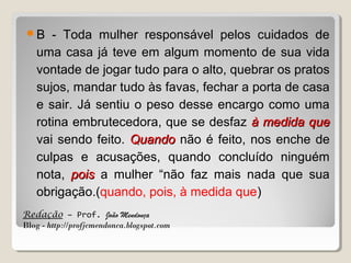 B

- Toda mulher responsável pelos cuidados de
uma casa já teve em algum momento de sua vida
vontade de jogar tudo para o alto, quebrar os pratos
sujos, mandar tudo às favas, fechar a porta de casa
e sair. Já sentiu o peso desse encargo como uma
rotina embrutecedora, que se desfaz à medida que
vai sendo feito. Quando não é feito, nos enche de
culpas e acusações, quando concluído ninguém
nota, pois a mulher “não faz mais nada que sua
obrigação.(quando, pois, à medida que)

Redação – Prof. João Mendonça
Blog - http://profjcmendonca.blogspot.com

 