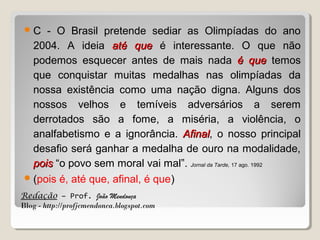 C

- O Brasil pretende sediar as Olimpíadas do ano
2004. A ideia até que é interessante. O que não
podemos esquecer antes de mais nada é que temos
que conquistar muitas medalhas nas olimpíadas da
nossa existência como uma nação digna. Alguns dos
nossos velhos e temíveis adversários a serem
derrotados são a fome, a miséria, a violência, o
analfabetismo e a ignorância. Afinal, o nosso principal
Afinal
desafio será ganhar a medalha de ouro na modalidade,
pois “o povo sem moral vai mal”. Jornal da Tarde, 17 ago. 1992
 (pois é, até que, afinal, é que)
Redação – Prof. João Mendonça
Blog - http://profjcmendonca.blogspot.com

 