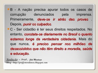 B

- A nação precisa apurar todos os casos de
corrupção
denunciados
pela
imprensa.
Primeiramente, deve-se ir atrás das provas .
Depois, punir os culpados.
culpados
C - Ser cidadão é ter seus direitos respeitados. No
entanto, constata-se diariamente no Brasil o quanto
estamos longe da verdadeira cidadania. Mais do
cidadania
que nunca, é preciso pensar nos milhões de
desassistidos que não têm direito a moradia, saúde
e educação.
Redação – Prof. João Mendonça
Blog - http://profjcmendonca.blogspot.com

 