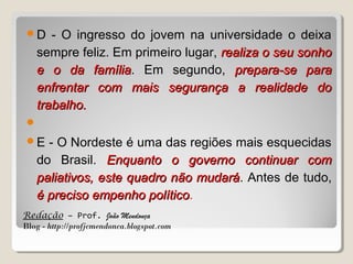 D

- O ingresso do jovem na universidade o deixa
sempre feliz. Em primeiro lugar, realiza o seu sonho
e o da família. Em segundo, prepara-se para
família
enfrentar com mais segurança a realidade do
trabalho.


E

- O Nordeste é uma das regiões mais esquecidas
do Brasil. Enquanto o governo continuar com
paliativos, este quadro não mudará. Antes de tudo,
mudará
é preciso empenho político.
político

Redação – Prof. João Mendonça
Blog - http://profjcmendonca.blogspot.com

 