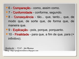 6

- Comparação - como, assim como.
7 - Conformidade - conforme, segundo.
8 - Consequência - tão... que, tanto... que, de
modo que, de sorte que, de forma que, de
maneira que.
9 - Explicação - pois, porque, porquanto.
10 - Finalidade - para que, a fim de que, para (+
infinitivo).
Redação – Prof. João Mendonça
Blog - http://profjcmendonca.blogspot.com

 