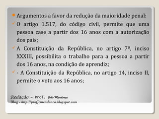 Argumentos a favor da redução da maioridade penal:
O

artigo 1.517, do código civil, permite que uma
pessoa case a partir dos 16 anos com a autorização
dos pais;
 A Constituição da República, no artigo 7º, inciso
XXXIII, possibilita o trabalho para a pessoa a partir
dos 16 anos, na condição de aprendiz;
 - A Constituição da República, no artigo 14, inciso II,
permite o voto aos 16 anos;
Redação – Prof. João Mendonça
Blog - http://profjcmendonca.blogspot.com

 