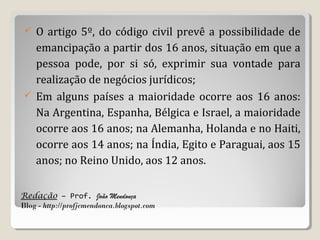 O artigo 5º, do código civil prevê a possibilidade de
emancipação a partir dos 16 anos, situação em que a
pessoa pode, por si só, exprimir sua vontade para
realização de negócios jurídicos;
 Em alguns países a maioridade ocorre aos 16 anos:
Na Argentina, Espanha, Bélgica e Israel, a maioridade
ocorre aos 16 anos; na Alemanha, Holanda e no Haiti,
ocorre aos 14 anos; na Índia, Egito e Paraguai, aos 15
anos; no Reino Unido, aos 12 anos.


Redação – Prof. João Mendonça
Blog - http://profjcmendonca.blogspot.com

 