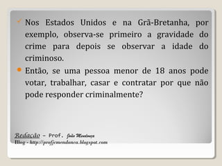 Nos Estados Unidos e na Grã-Bretanha, por
exemplo, observa-se primeiro a gravidade do
crime para depois se observar a idade do
criminoso.
 Então, se uma pessoa menor de 18 anos pode
votar, trabalhar, casar e contratar por que não
pode responder criminalmente?


Redação – Prof. João Mendonça
Blog - http://profjcmendonca.blogspot.com

 