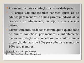 Argumentos contra a redução da maioridade penal:
-

O artigo 228 impossibilita sanções iguais às de
adultos para menores e é uma garantia individual da
criança e do adolescente, ou seja, e uma cláusula
pétrea.
 Estatisticamente, os dados mostram que a quantidade
de crimes cometidos por menores é infinitamente
menor em relação aos cometidos por adultos, numa
proporção de mais de 90% para adultos e menos de
10% para menores.
Redação – Prof. João Mendonça
Blog - http://profjcmendonca.blogspot.com

 