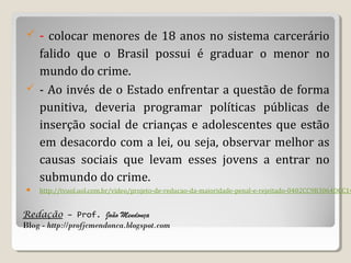 

- colocar menores de 18 anos no sistema carcerário

falido que o Brasil possui é graduar o menor no
mundo do crime.
 - Ao invés de o Estado enfrentar a questão de forma
punitiva, deveria programar políticas públicas de
inserção social de crianças e adolescentes que estão
em desacordo com a lei, ou seja, observar melhor as
causas sociais que levam esses jovens a entrar no
submundo do crime.


http://tvuol.uol.com.br/video/projeto-de-reducao-da-maioridade-penal-e-rejeitado-0402CC9B3064DCC14

Redação – Prof. João Mendonça
Blog - http://profjcmendonca.blogspot.com

 
