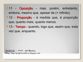 11

- Oposição - mas, porém, entretanto,
embora, mesmo que, apesar de (+ infinito).
12 - Proporção - à medida que, à proporção
que, quanto mais, quanto menos.
13 - Tempo - quando, logo que, assim que, toda
vez que, enquanto.

Redação – Prof. João Mendonça
Blog - http://profjcmendonca.blogspot.com

 