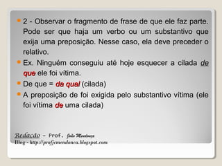 2

- Observar o fragmento de frase de que ele faz parte.
Pode ser que haja um verbo ou um substantivo que
exija uma preposição. Nesse caso, ela deve preceder o
relativo.
 Ex. Ninguém conseguiu até hoje esquecer a cilada de
que ele foi vítima.
 De que = da qual (cilada)
 A preposição de foi exigida pelo substantivo vítima (ele
foi vítima de uma cilada)

Redação – Prof. João Mendonça
Blog - http://profjcmendonca.blogspot.com

 