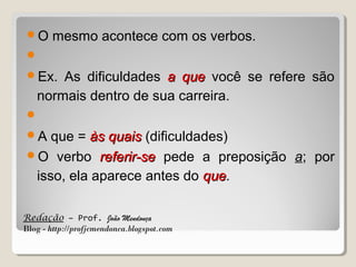 O

mesmo acontece com os verbos.


Ex.

As dificuldades a que você se refere são
normais dentro de sua carreira.


A

que = às quais (dificuldades)
O verbo referir-se pede a preposição a; por
isso, ela aparece antes do que.
que
Redação – Prof. João Mendonça
Blog - http://profjcmendonca.blogspot.com

 