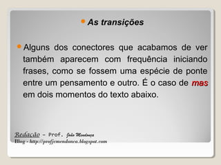 As

transições

Alguns

dos conectores que acabamos de ver
também aparecem com frequência iniciando
frases, como se fossem uma espécie de ponte
entre um pensamento e outro. É o caso de mas
em dois momentos do texto abaixo.

Redação – Prof. João Mendonça
Blog - http://profjcmendonca.blogspot.com

 