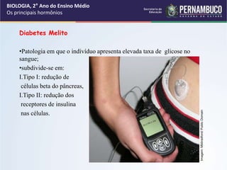 Diabetes Melito
•Patologia em que o indivíduo apresenta elevada taxa de glicose no
sangue;
•subdivide-se em:
I.Tipo I: redução de
células beta do pâncreas,
I.Tipo II: redução dos
receptores de insulina
nas células.
BIOLOGIA, 2° Ano do Ensino Médio
Os principais hormônios
Imagem:
Mbbradford/
Public
Domain
 